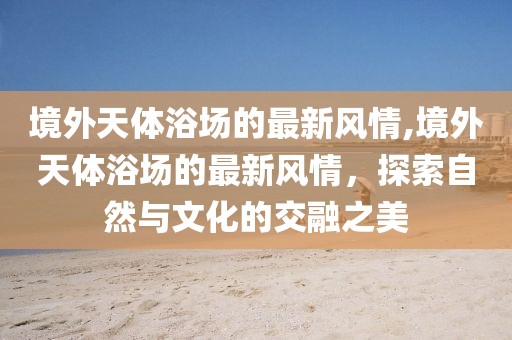 境外天體浴場的最新風情,境外天體浴場的最新風情，探索自然與文化的交融之美