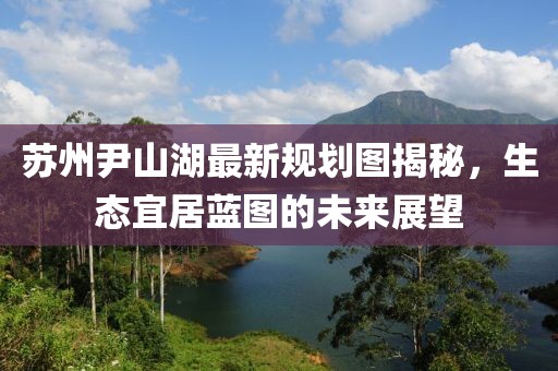 蘇州尹山湖最新規(guī)劃圖揭秘，生態(tài)宜居藍圖的未來展望