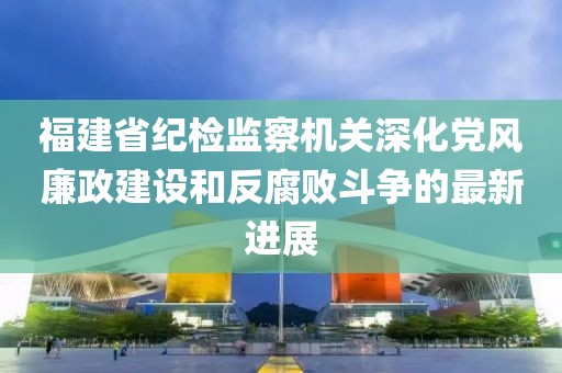福建省紀(jì)檢監(jiān)察機(jī)關(guān)深化黨風(fēng)廉政建設(shè)和反腐敗斗爭的最新進(jìn)展