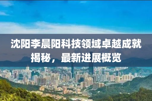 沈陽(yáng)李晨陽(yáng)科技領(lǐng)域卓越成就揭秘，最新進(jìn)展概覽