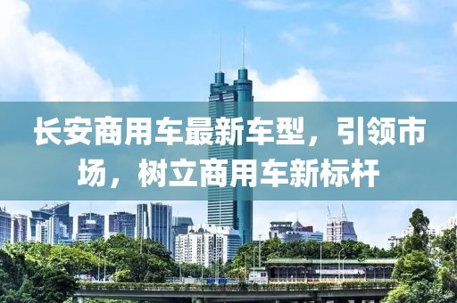 長(zhǎng)安商用車(chē)最新車(chē)型，引領(lǐng)市場(chǎng)，樹(shù)立商用車(chē)新標(biāo)桿