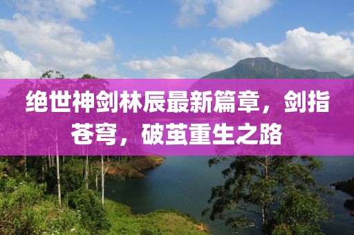 絕世神劍林辰最新篇章，劍指蒼穹，破繭重生之路