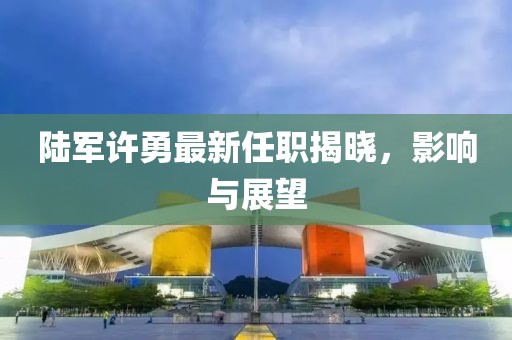 陸軍許勇最新任職揭曉，影響與展望