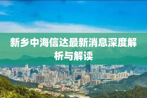 新鄉(xiāng)中海信達(dá)最新消息深度解析與解讀