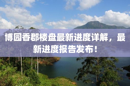 博園香郡樓盤(pán)最新進(jìn)度詳解，最新進(jìn)度報(bào)告發(fā)布！