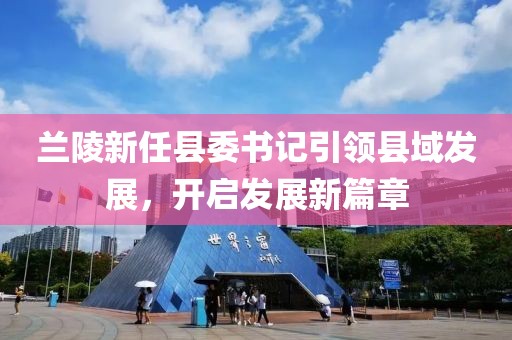 蘭陵新任縣委書記引領(lǐng)縣域發(fā)展，開啟發(fā)展新篇章