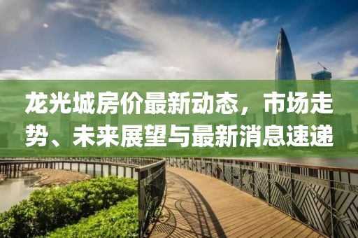 龍光城房價最新動態(tài)，市場走勢、未來展望與最新消息速遞