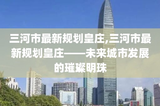 三河市最新規(guī)劃皇莊,三河市最新規(guī)劃皇莊——未來城市發(fā)展的璀璨明珠