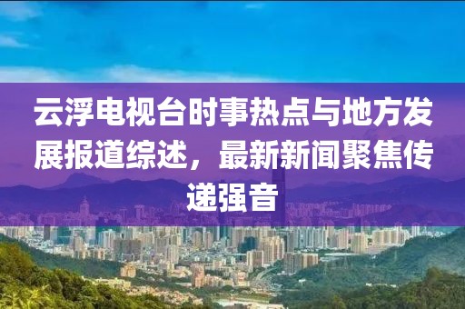 云浮電視臺時事熱點與地方發(fā)展報道綜述，最新新聞聚焦傳遞強(qiáng)音