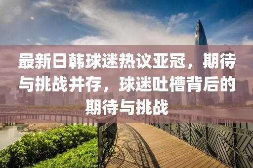 最新日韓球迷熱議亞冠，期待與挑戰(zhàn)并存，球迷吐槽背后的期待與挑戰(zhàn)