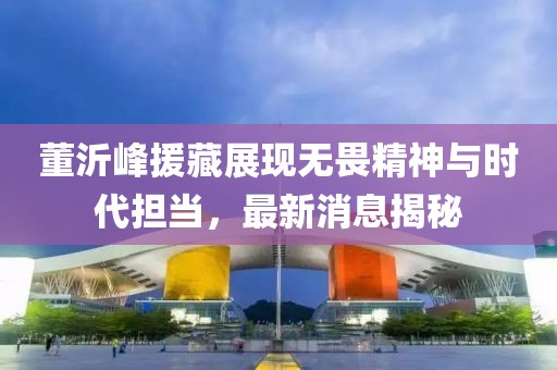 董沂峰援藏展現(xiàn)無(wú)畏精神與時(shí)代擔(dān)當(dāng)，最新消息揭秘