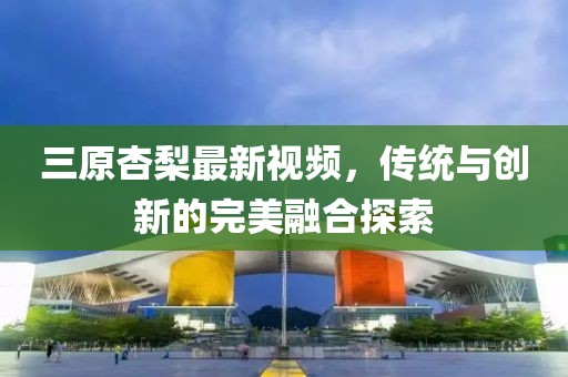 三原杏梨最新視頻，傳統(tǒng)與創(chuàng)新的完美融合探索