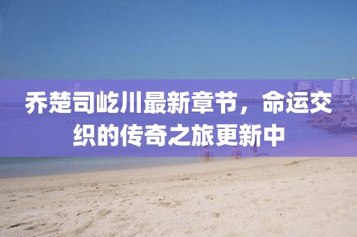 喬楚司屹川最新章節(jié)，命運交織的傳奇之旅更新中