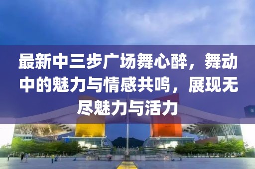 最新中三步廣場舞心醉，舞動中的魅力與情感共鳴，展現(xiàn)無盡魅力與活力