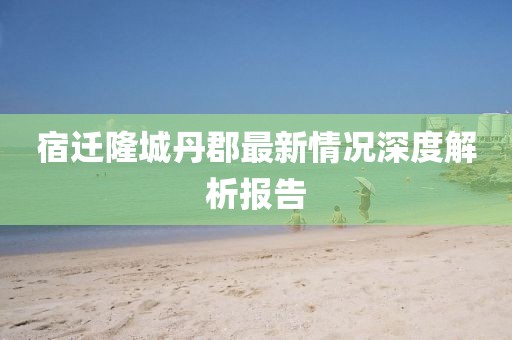 宿遷隆城丹郡最新情況深度解析報(bào)告