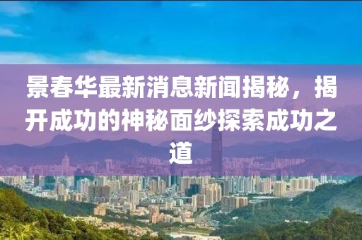 景春華最新消息新聞揭秘，揭開成功的神秘面紗探索成功之道