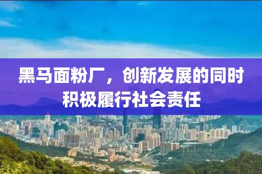 黑馬面粉廠，創(chuàng)新發(fā)展的同時積極履行社會責(zé)任