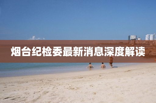 煙臺(tái)紀(jì)檢委最新消息深度解讀