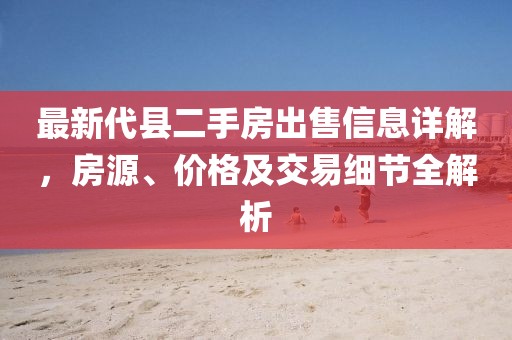 最新代縣二手房出售信息詳解，房源、價格及交易細(xì)節(jié)全解析