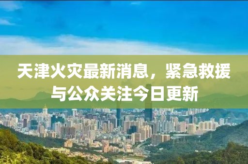 天津火災(zāi)最新消息，緊急救援與公眾關(guān)注今日更新