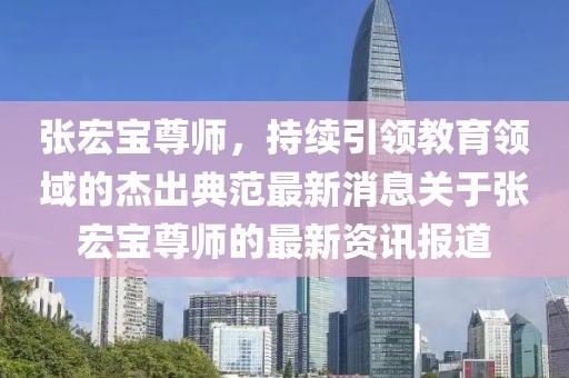 張宏寶尊師，持續(xù)引領(lǐng)教育領(lǐng)域的杰出典范最新消息關(guān)于張宏寶尊師的最新資訊報(bào)道