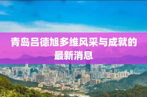 青島呂德旭多維風采與成就的最新消息