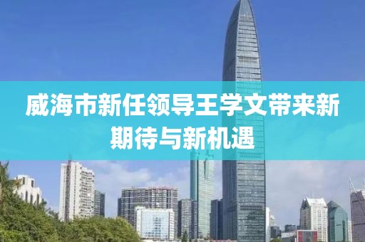 威海市新任領(lǐng)導(dǎo)王學(xué)文帶來(lái)新期待與新機(jī)遇