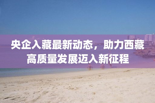 央企入藏最新動(dòng)態(tài)，助力西藏高質(zhì)量發(fā)展邁入新征程