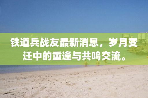鐵道兵戰(zhàn)友最新消息，歲月變遷中的重逢與共鳴交流。