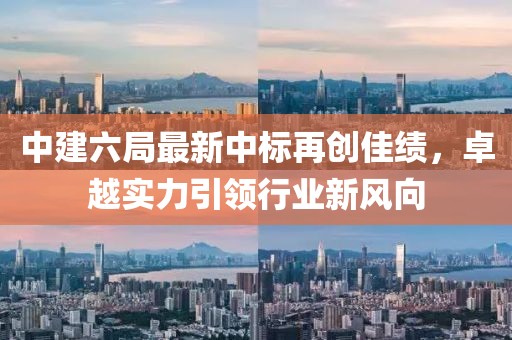 中建六局最新中標(biāo)再創(chuàng)佳績，卓越實(shí)力引領(lǐng)行業(yè)新風(fēng)向