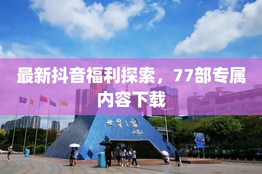 最新抖音福利探索，77部專屬內(nèi)容下載