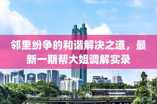 鄰里紛爭(zhēng)的和諧解決之道，最新一期幫大姐調(diào)解實(shí)錄