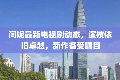 閆妮最新電視劇動(dòng)態(tài)，演技依舊卓越，新作備受矚目