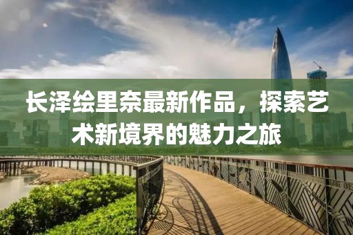 長澤繪里奈最新作品，探索藝術(shù)新境界的魅力之旅