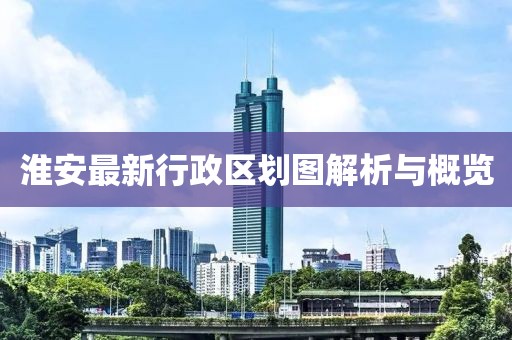 淮安最新行政區(qū)劃圖解析與概覽