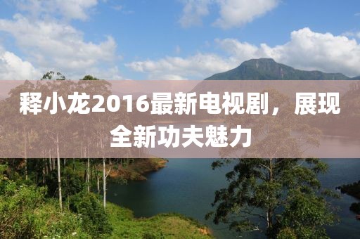 釋小龍2016最新電視劇，展現(xiàn)全新功夫魅力