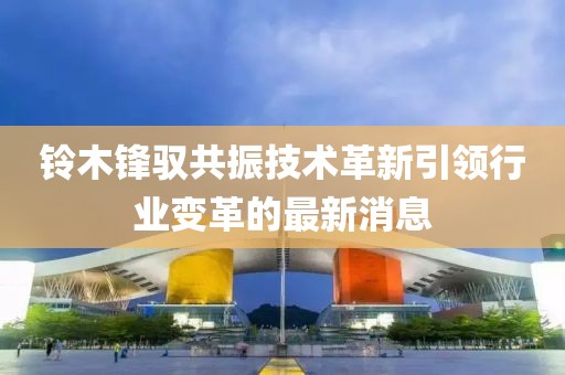 鈴木鋒馭共振技術(shù)革新引領(lǐng)行業(yè)變革的最新消息