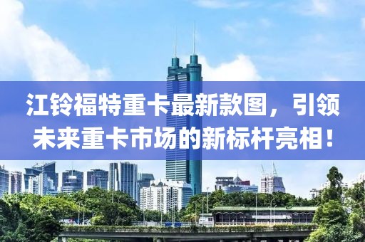 江鈴福特重卡最新款圖，引領(lǐng)未來重卡市場的新標(biāo)桿亮相！
