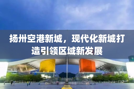 揚(yáng)卅空港新城，現(xiàn)代化新城打造引領(lǐng)區(qū)域新發(fā)展