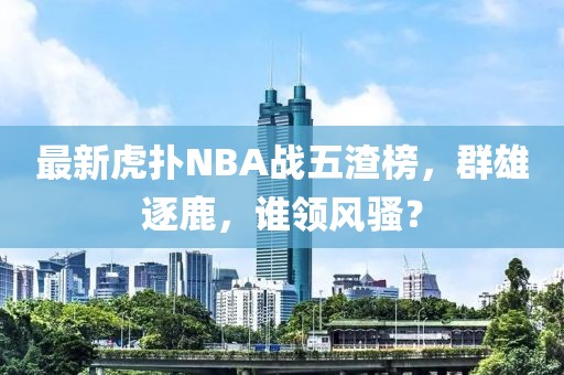 最新虎撲NBA戰(zhàn)五渣榜，群雄逐鹿，誰領(lǐng)風(fēng)騷？