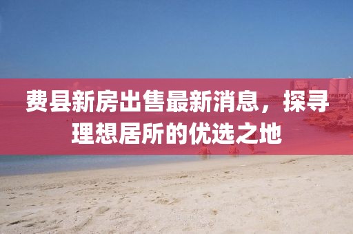 費(fèi)縣新房出售最新消息，探尋理想居所的優(yōu)選之地