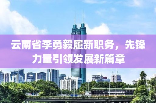 云南省李勇毅履新職務(wù)，先鋒力量引領(lǐng)發(fā)展新篇章
