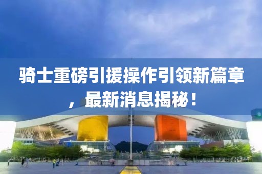 騎士重磅引援操作引領(lǐng)新篇章，最新消息揭秘！
