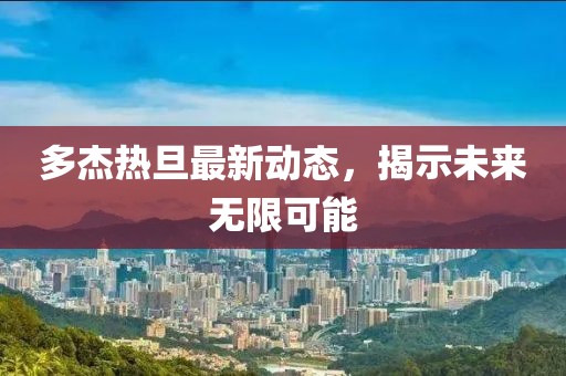 多杰熱旦最新動(dòng)態(tài)，揭示未來(lái)無(wú)限可能