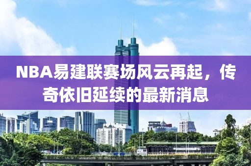NBA易建聯(lián)賽場風云再起，傳奇依舊延續(xù)的最新消息