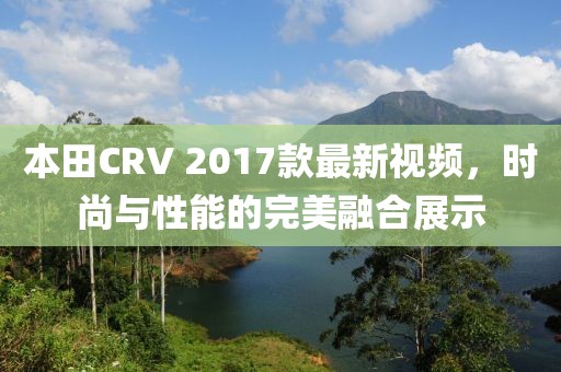 本田CRV 2017款最新視頻，時尚與性能的完美融合展示