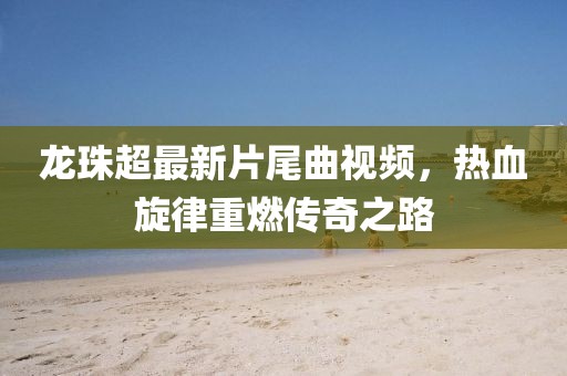 龍珠超最新片尾曲視頻，熱血旋律重燃傳奇之路