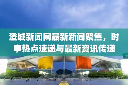澄城新聞網(wǎng)最新新聞聚焦，時(shí)事熱點(diǎn)速遞與最新資訊傳遞
