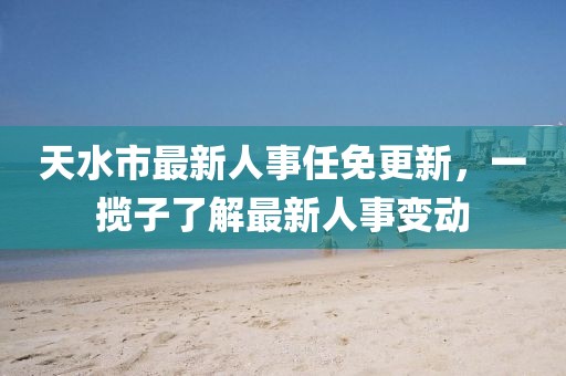 天水市最新人事任免更新，一攬子了解最新人事變動