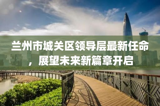 蘭州市城關(guān)區(qū)領(lǐng)導(dǎo)層最新任命，展望未來新篇章開啟